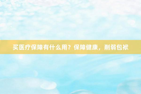 买医疗保障有什么用？保障健康，削弱包袱